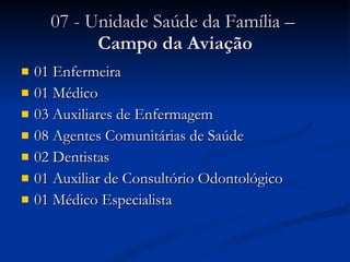 07 - Unidade Saúde da Família –  Campo da Aviação 01 Enfermeira 01 Médico 03 Auxiliares de Enfermagem 08 Agentes Comunitárias de Saúde 02 Dentistas 01 Auxiliar de Consultório Odontológico 01 Médico Especialista 