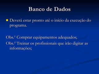 Banco de Dados Deverá estar pronto até o início da execução do programa. Obs.¹ Comprar equipamentos adequados; Obs.² Treinar os profissionais que irão digitar as informações; 