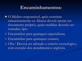 Encaminhamentos: O Médico responsável, após examinar minuciosamente os Alunos deverá anotar em documento próprio, quais medidas deverão ser tomadas, tipo: Encaminhar para quaisquer especialistas; Encaminhar para quaisquer exames; Obs.¹ Deverá ser adotado o critério cronológico, com exceção dos atendimentos urgência.  