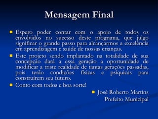 Mensagem Final Espero poder contar com o apoio de todos os envolvidos no sucesso deste programa, que julgo significar o grande passo para alcançarmos a excelência em aprendizagem e saúde de nossas crianças. Este projeto sendo implantado na totalidade de sua concepção dará a essa geração a oportunidade de modificar a triste realidade de tantas gerações passadas, pois terão condições físicas e psíquicas para construírem seu futuro.  Conto com todos e boa sorte! José Roberto Martins Prefeito Municipal 