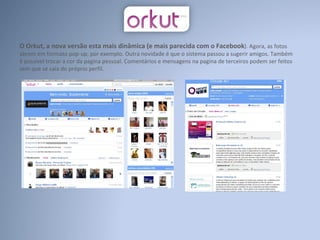 O Orkut, a nova versão esta mais dinâmica (e mais parecida com o Facebook ). Agora, as fotos abrem em formato pop-up, por exemplo. Outra novidade é que o sistema passou a sugerir amigos. Também é possível trocar a cor da pagina pessoal. Comentários e mensagens na pagina de terceiros podem ser feitos sem que se saia do próprio perfil. 