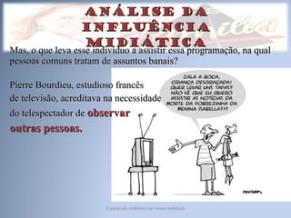 Análise da influência midiática Mas, o que leva esse indivíduo a assistir essa programação, na qual pessoas comuns tratam de assuntos banais? Pierre Bourdieu, estudioso francês  de televisão, acreditava na necessidade  do telespectador de  observar  outras pessoas. Espetáculo midiático na nossa realidade 
