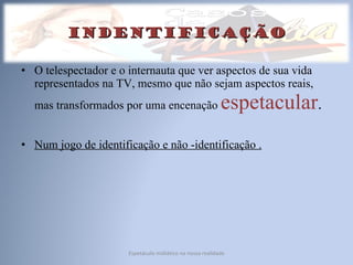 indentificação O telespectador e o internauta que ver aspectos de sua vida representados na TV, mesmo que não sejam aspectos reais, mas transformados por uma encenação  espetacular . Num jogo de identificação e não -identificação . Espetáculo midiático na nossa realidade 