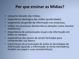 Por que ensinar as Mídias? consumo elevado das mídias; importância ideológica das mídias (publicidade);  surgimento da gestão da informação nas empresas;  mídias nos processos democráticos (eleições como eventos midiáticos);  importância da comunicação visual e da informação em todos os campos;  expectativas dos jovens de serem formados para compreender sua época; crescimento da privatização de todas as tecnologias da informação (quando a informação se torna mercadoria, mudam seu papel e suas características) 