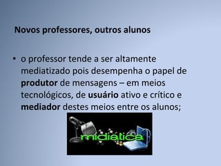 Novos professores, outros alunos  o professor tende a ser altamente mediatizado pois desempenha o papel de  produtor  de mensagens – em meios tecnológicos, de  usuário  ativo e crítico e  mediador  destes meios entre os alunos; 