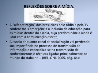 REFLEXÕES SOBRE A MÍDIA .  A “alfabetização” dos brasileiros pelo rádio e pela TV confere mais emergência a inclusão da educação para as mídias dentro da escola, cuja predominância ainda é lidar com a comunicação escrita; A escola enquanto canal de socialização vai perdendo sua importância no processo de transmissão de informação e especializa-se na transmissão de conhecimentos e técnicas ligadas principalmente ao mundo do trabalho... (BELLONI, 2005, pág. 64); 