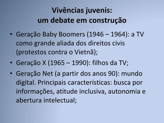 Vivências juvenis:  um debate em construção Geração Baby Boomers (1946 – 1964): a TV como grande aliada dos direitos civis (protestos contra o Vietnã); Geração X (1965 – 1990): filhos da TV; Geração Net (a partir dos anos 90): mundo digital. Principais características: busca por informações, atitude inclusiva, autonomia e abertura intelectual;  