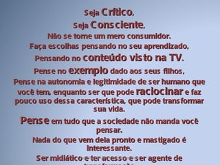 Seja  Crítico , Seja  Consciente , Não se torne um mero consumidor. Faça escolhas pensando no seu aprendizado, Pensando no  conteúdo visto na TV . Pense no  exemplo  dado aos seus filhos, Pense na autonomia e legitimidade de ser humano que você tem, enquanto ser que pode  raciocinar  e faz pouco uso dessa característica, que pode transformar sua vida. Pense  em tudo que a sociedade não manda você pensar. Nada do que vem dela pronto e mastigado é interessante. Ser midiático e ter acesso e ser agente de transformação Espetáculo midiático na nossa realidade 