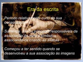 Era da escrita Período relativamente curto da sua consolidação Sumérios  são os principais responsáveis da associação de sons a símbolos , associando-os criando as sílabas Começou a ter sentido quando se desenvolveu a sua associação às imagens 