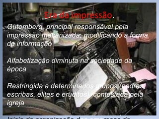 Era da impressão . Gutemberg, principal responsável pela impressão mecanizada, modificando a forma de informação Alfabetização diminuta na sociedade da época Restringida a determinados grupos (padres, escribas, elites e eruditos), contestada pela igreja Inicio da organização d as   emp resas de comunicação 