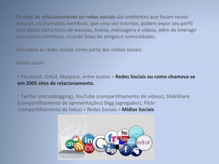 Os sites de relacionamento ou redes sociais  são ambientes que focam reunir pessoas, os chamados membros, que uma vez inscritos, podem expor seu perfil com dados como fotos de pessoas, textos, mensagens e vídeos, além de interagir com outros membros, criando listas de amigos e comunidades. Considero as redes sociais como parte das mídias sociais. Sendo assim: Facebook, Orkut, Myspace, entre outros =  Redes Sociais ou como chamava-se em 2005 sites de relacionamento. Twitter (microblogging), YouTube (compartilhamento de vídeos), SlideShare (compartilhamento de apresentações) Digg (agregador), Flickr (compartilhamento de fotos) + Redes Sociais =  Mídias Sociais 