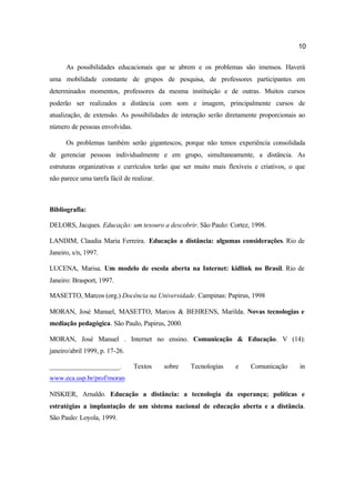 10
As possibilidades educacionais que se abrem e os problemas são imensos. Haverá
uma mobilidade constante de grupos de pesquisa, de professores participantes em
determinados momentos, professores da mesma instituição e de outras. Muitos cursos
poderão ser realizados a distância com som e imagem, principalmente cursos de
atualização, de extensão. As possibilidades de interação serão diretamente proporcionais ao
número de pessoas envolvidas.
Os problemas também serão gigantescos, porque não temos experiência consolidada
de gerenciar pessoas individualmente e em grupo, simultaneamente, a distância. As
estruturas organizativas e currículos terão que ser muito mais flexíveis e criativos, o que
não parece uma tarefa fácil de realizar.
Bibliografia:
DELORS, Jacques. Educação: um tesouro a descobrir. São Paulo: Cortez, 1998.
LANDIM, Claudia Maria Ferreira. Educação a distância: algumas considerações. Rio de
Janeiro, s/n, 1997.
LUCENA, Marisa. Um modelo de escola aberta na Internet: kidlink no Brasil. Rio de
Janeiro: Brasport, 1997.
MASETTO, Marcos (org.) Docência na Universidade. Campinas: Papirus, 1998
MORAN, José Manuel, MASETTO, Marcos & BEHRENS, Marilda. Novas tecnologias e
mediação pedagógica. São Paulo, Papirus, 2000.
MORAN, José Manuel . Internet no ensino. Comunicação & Educação. V (14):
janeiro/abril 1999, p. 17-26.
_____________________. Textos sobre Tecnologias e Comunicação in
www.eca.usp.br/prof/moran
NISKIER, Arnaldo. Educação a distância: a tecnologia da esperança; políticas e
estratégias a implantação de um sistema nacional de educação aberta e a distância.
São Paulo: Loyola, 1999.
 
