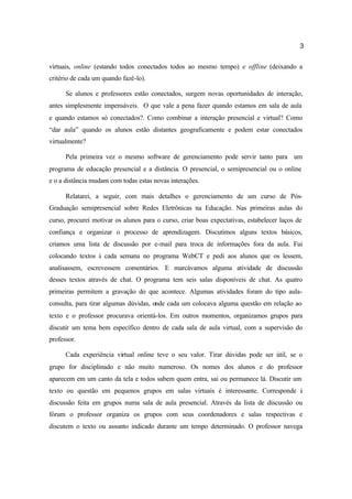 3
virtuais, online (estando todos conectados todos ao mesmo tempo) e offline (deixando a
critério de cada um quando fazê-lo).
Se alunos e professores estão conectados, surgem novas oportunidades de interação,
antes simplesmente impensáveis. O que vale a pena fazer quando estamos em sala de aula
e quando estamos só conectados?. Como combinar a interação presencial e virtual? Como
“dar aula” quando os alunos estão distantes geograficamente e podem estar conectados
virtualmente?
Pela primeira vez o mesmo software de gerenciamento pode servir tanto para um
programa de educação presencial e a distância. O presencial, o semipresencial ou o online
e o a distância mudam com todas estas novas interações.
Relatarei, a seguir, com mais detalhes o gerenciamento de um curso de Pós-
Graduação semipresencial sobre Redes Eletrônicas na Educação. Nas primeiras aulas do
curso, procurei motivar os alunos para o curso, criar boas expectativas, estabelecer laços de
confiança e organizar o processo de aprendizagem. Discutimos alguns textos básicos,
criamos uma lista de discussão por e-mail para troca de informações fora da aula. Fui
colocando textos à cada semana no programa WebCT e pedi aos alunos que os lessem,
analisassem, escrevessem comentários. E marcávamos alguma atividade de discussão
desses textos através de chat. O programa tem seis salas disponíveis de chat. As quatro
primeiras permitem a gravação do que acontece. Algumas atividades foram do tipo aula-
consulta, para tirar algumas dúvidas, onde cada um colocava alguma questão em relação ao
texto e o professor procurava orientá-los. Em outros momentos, organizamos grupos para
discutir um tema bem específico dentro de cada sala de aula virtual, com a supervisão do
professor.
Cada experiência virtual online teve o seu valor. Tirar dúvidas pode ser útil, se o
grupo for disciplinado e não muito numeroso. Os nomes dos alunos e do professor
aparecem em um canto da tela e todos sabem quem entra, sai ou permanece lá. Discutir um
texto ou questão em pequenos grupos em salas virtuais é interessante. Corresponde à
discussão feita em grupos numa sala de aula presencial. Através da lista de discussão ou
fórum o professor organiza os grupos com seus coordenadores e salas respectivas e
discutem o texto ou assunto indicado durante um tempo determinado. O professor navega
 