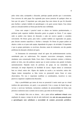 4
pelas várias salas, acompanha a discussão, participa quando percebe que é conveniente.
Essa conversa de cada grupo fica registrada para acesso posterior de qualquer aluno na
hora que ele quiser. É importante que cada grupo faça uma síntese do que foi discutido
para facilitar o próprio trabalho de aprendizagem e de quem acessar depois. Essa síntese
pode ser colocada também no fórum para dar-lhe mais visibilidade.
Como nem sempre é possível reunir os alunos em horários predeterminados, o
professor pode organizar também discussões gerais ou grupais no fórum. É um espaço
onde se podem criar tópicos de discussão e cada um escreve quando o considera
conveniente. Há fóruns gerais, para todos e podem também ser organizados em grupos,
para discutir assuntos específicos e facilitar a interação. Os fóruns de grupos podem ser
abertos a todos ou só para cada equipe, dependendo do grupo e da atividade. O importante
é que os grupos participem, se envolvam, discutam, saiam do isolamento, um dos grandes
problemas da educação a distância até agora.
As ferramentas de comunicação virtual até agora são predominantemente escritas,
caminhando para ser audiovisuais. Por enquanto escrevemos mensagens, respostas,
simulamos uma comunicação falada. Esses chats e fóruns permitem contatos a distância,
podem ser úteis, mas não podemos esperar que só assim aconteça uma grande revolução,
automaticamente. Depende muito do professor, do grupo, da sua maturidade, sua
motivação, do tempo disponível, da facilidade de acesso. Alguns alunos se comunicam
bem no virtual, outros não. Alguns são rápidos na escrita e no raciocínio, outros não.
Alguns tentam monopolizar as falas (como no presencial) outros ficam só como
observadores. Por isso é importante modificar os coordenadores, incentivar os mais
passivos e organizar a seqüência das discussões.
Hoje a possibilidade que temos de troca no presencial é muito maior que no virtual
(embora não aproveitemos, em geral, o seu potencial). Com o avanço da banda larga, ao
ver-nos e ouvir-nos facilmente, recriaremos condições de presencialidade de forma mais
próxima e sentiremos mais o contato com os outros, que estão em diversos lugares.
Pela avaliação feita com os alunos, vale a pena utilizar ambientes virtuais como
ampliação do espaço e tempo da sala de aula tradicional, mas não são uma panacéia para
a aprendizagem nem substituem a necessidade de contatos presenciais periódicos.
 