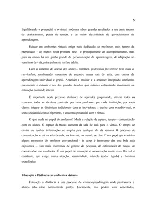 5
Equilibrando o presencial e o virtual podemos obter grandes resultados a um custo menor
de deslocamento, perda de tempo, e de maior flexibilidade de gerenciamento da
aprendizagem.
Educar em ambientes virtuais exige mais dedicação do professor, mais tempo de
preparação – ao menos nesta primeira fase - e principalmente de acompanhamento, mas
para os alunos há um ganho grande de personalização da aprendizagem, de adaptação ao
seu ritmo de vida, principalmente na fase adulta.
Com o aumento do acesso dos alunos à Internet, poderemos flexibilizar bem mais o
curriculum, combinando momentos de encontro numa sala de aula, com outros de
aprendizagem individual e grupal. Aprender a ensinar e a aprender integrando ambientes
presenciais e virtuais é um dos grandes desafios que estamos enfrentando atualmente na
educação no mundo inteiro.
É importante neste processo dinâmico de aprender pesquisando, utilizar todos os
recursos, todas as técnicas possíveis por cada professor, por cada instituição, por cada
classe: integrar as dinâmicas tradicionais com as inovadoras, a escrita com o audiovisual, o
texto seqüencial com o hipertexto, o encontro presencial com o virtual.
O que muda no papel do professor? Muda a relação de espaço, tempo e comunicação
com os alunos. O espaço de trocas aumenta da sala de aula para o virtual. O tempo de
enviar ou receber informações se amplia para qualquer dia da semana. O processo de
comunicação se dá na sala de aula, na internet, no e-mail, no chat. É um papel que combina
alguns momentos do professor convencional - às vezes é importante dar uma bela aula
expositiva – com mais momentos de gerente de pesquisa, de estimulador de busca, de
coordenador dos resultados. É um papel de animação e coordenação muito mais flexível e
constante, que exige muita atenção, sensibilidade, intuição (radar ligado) e domínio
tecnológico.
Educação a Distância em ambientes virtuais
Educação a distância é um processo de ensino-aprendizagem onde professores e
alunos não estão normalmente juntos, fisicamente, mas podem estar conectados,
 