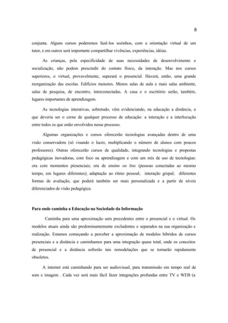8
conjunta. Alguns cursos poderemos fazê-los sozinhos, com a orientação virtual de um
tutor, e em outros será importante compartilhar vivências, experiências, idéias.
As crianças, pela especificidade de suas necessidades de desenvolvimento e
socialização, não podem prescindir do contato físico, da interação. Mas nos cursos
superiores, o virtual, provavelmente, superará o presencial. Haverá, então, uma grande
reorganização das escolas. Edifícios menores. Menos salas de aula e mais salas ambiente,
salas de pesquisa, de encontro, interconectadas. A casa e o escritório serão, também,
lugares importantes de aprendizagem.
As tecnologias interativas, sobretudo, vêm evidenciando, na educação a distância, o
que deveria ser o cerne de qualquer processo de educação: a interação e a interlocução
entre todos os que estão envolvidos nesse processo.
Algumas organizações e cursos oferecerão tecnologias avançadas dentro de uma
visão conservadora (só visando o lucro, multiplicando o número de alunos com poucos
professores). Outras oferecerão cursos de qualidade, integrando tecnologias e propostas
pedagógicas inovadoras, com foco na aprendizagem e com um mix de uso de tecnologias:
ora com momentos presenciais; ora de ensino on line (pessoas conectadas ao mesmo
tempo, em lugares diferentes); adaptação ao ritmo pessoal; interação grupal; diferentes
formas de avaliação, que poderá também ser mais personalizada e a partir de níveis
diferenciados de visão pedagógica.
Para onde caminha a Educação na Sociedade da Informação
Caminha para uma aproximação sem precedentes entre o presencial e o virtual. Os
modelos atuais ainda são predominantemente excludentes e separados na sua organização e
realização. Estamos começando a perceber a aproximação de modelos híbridos de cursos
presenciais e a distância e caminhamos para uma integração quase total, onde os conceitos
de presencial e a distância sofrerão tais remodelações que se tornarão rapidamente
obsoletos.
A internet está caminhando para ser audiovisual, para transmissão em tempo real de
som e imagem . Cada vez será mais fácil fazer integrações profundas entre TV e WEB (a
 