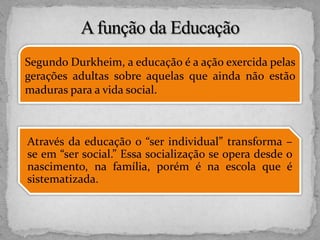 Segundo Durkheim, a educação é a ação exercida pelas
gerações adultas sobre aquelas que ainda não estão
maduras para a vida social.
Através da educação o “ser individual” transforma –
se em “ser social.” Essa socialização se opera desde o
nascimento, na família, porém é na escola que é
sistematizada.
 