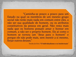 “Caminha-se pouco a pouco para um
Estado na qual os membros de um mesmo grupo
social não terão mais nada em comum entre eles, a
não ser sua qualidade de homem, ou os atributos
constitutivos da pessoa em geral. Não resta mais
nada que os homens possam amar e honrar em
comum, a não ser o proprio homem. Eis aí como o
homem se tornou um “deus para o homem” e
porque ele não pode mais, sem mentir a si mesmo,
forjar outros deuses.”
Trecho do livro “O Individualismo e os Intelectuais”
 