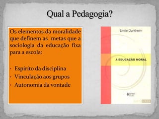 Os elementos da moralidade
que definem as metas que a
sociologia da educação fixa
para a escola:
• Espiríto da disciplina
• Vinculação aos grupos
• Autonomia da vontade
 