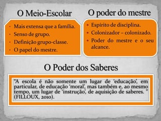 • Mais extensa que a família.
• Senso de grupo.
• Definição grupo-classe.
• O papel do mestre.
 Espírito de disciplina.
 Colonizador – colonizado.
 Poder do mestre e o seu
alcance.
“A escola é não somente um lugar de ‘educação’, em
particular, de educação ‘moral’, mas também e, ao mesmo
tempo, um lugar de ‘instrução’, de aquisição de saberes. ”
(FILLOUX, 2010).
 