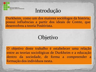 Durkheim, como um dos maiores sociólogos da história,
possui influências a partir dos ideais de Comte, que
desenvolveu a teoria Positivista.
O objetivo deste trabalho é estabelecer uma relação
entre as teorias sociológicas de Durkheim e a educação
dentro da sociedade, de forma a compreender a
formação dos indivíduos nesta.
 