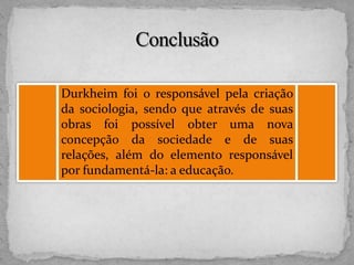 Durkheim foi o responsável pela criação
da sociologia, sendo que através de suas
obras foi possível obter uma nova
concepção da sociedade e de suas
relações, além do elemento responsável
por fundamentá-la: a educação.
 