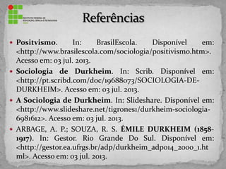  Positvismo. In: BrasilEscola. Disponível em:
<http://www.brasilescola.com/sociologia/positivismo.htm>.
Acesso em: 03 jul. 2013.
 Sociologia de Durkheim. In: Scrib. Disponível em:
<http://pt.scribd.com/doc/19688073/SOCIOLOGIA-DE-
DURKHEIM>. Acesso em: 03 jul. 2013.
 A Sociologia de Durkheim. In: Slideshare. Disponível em:
<http://www.slideshare.net/tigrones1/durkheim-sociologia-
6981612>. Acesso em: 03 jul. 2013.
 ARBAGE, A. P.; SOUZA, R. S. ÉMILE DURKHEIM (1858-
1917). In: Gestor. Rio Grande Do Sul. Disponível em:
<http://gestor.ea.ufrgs.br/adp/durkheim_adp014_2000_1.ht
ml>. Acesso em: 03 jul. 2013.
 