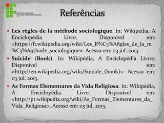  Les règles de la méthode sociologique. In: Wikipédia, A
Enciclopédia Livre. Disponível em:
<https://fr.wikipedia.org/wiki/Les_R%C3%A8gles_de_la_m
%C3%A9thode_sociologique>. Acesso em: 03 jul. 2013.
 Suicide (Book). In: Wikipédia, A Enciclopédia Liv1re.
Disponível em:
<http://en.wikipedia.org/wiki/Suicide_(book)>. Acesso em:
03 jul. 2013.
 As Formas Elementares da Vida Religiosa. In: Wikipédia,
A Enciclopédia Livre. Disponível em:
<http://pt.wikipedia.org/wiki/As_Formas_Elementares_da_
Vida_Religiosa>. Acesso em: 03 jul. 2013.
 