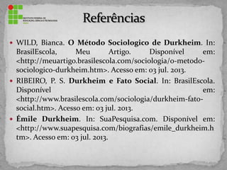  WILD, Bianca. O Método Sociologico de Durkheim. In:
BrasilEscola, Meu Artigo. Disponível em:
<http://meuartigo.brasilescola.com/sociologia/o-metodo-
sociologico-durkheim.htm>. Acesso em: 03 jul. 2013.
 RIBEIRO, P. S. Durkheim e Fato Social. In: BrasilEscola.
Disponível em:
<http://www.brasilescola.com/sociologia/durkheim-fato-
social.htm>. Acesso em: 03 jul. 2013.
 Émile Durkheim. In: SuaPesquisa.com. Disponível em:
<http://www.suapesquisa.com/biografias/emile_durkheim.h
tm>. Acesso em: 03 jul. 2013.
 