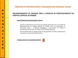 PROCESSO DE REFERENCIAÇÃO E AVALIAÇÃO DAS CRIANÇAS/ JOVENS
D
O   ENCAMINHAMENTO DE CRIANÇAS PARA A CONSULTA DE DESENVOLVIMENTO DO
    HOSPITAL DISTRITAL DE POMBAL
C
U       PROCEDIMENTOS/ORIENTAÇÕES GERAIS

M          Quando se pretende que uma criança seja avaliada, pela primeira vez, na Consulta de
           Desenvolvimento do Hospital Distrital de Pombal, deve ser preenchido um
E          documento oficial – o Relatório Pedagógico, o qual deverá ser dirigido à
           Coordenadora da Consulta, Dr.ª Fátima Dionísio (Médica Pediatra).
N          Este formulário deve ser enviado através do Agrupamento, por Ofício, bastando para
           isso dirigir-se aos Serviços Administrativos.
T
A
        FORMULÁRIO DE ENCAMINHAMENTO
Ç
Ã
O
 