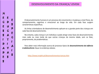 N
E   E
        E      O desenvolvimento humano é um processo de crescimento e mudança a nível físico, do
C   D       comportamento, cognitivo e emocional ao longo da vida. Em cada fase surgem
        S   características específicas.
E   U
        P     As linhas orientadoras de desenvolvimento aplicam-se a grande parte das crianças em
S   C       cada fase de desenvolvimento.
        E
S   A         No entanto, cada criança é um indivíduo e pode atingir estas fases de desenvolvimento
        C   mais cedo ou mais tarde do que outras crianças da mesma idade, sem se falar,
I   T       propriamente, de problemáticas.
        I
D   I
        A      Para obter mais informação acerca do processo típico de desenvolvimento da infância
A V         à adolescência clique no endereço abaixo.
        I
D   A
        S         http://www.insight.pt/desenvolvimentocriancas.htm
E   S
S
 