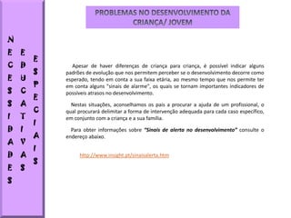 N
E   E
        E
C   D         Apesar de haver diferenças de criança para criança, é possível indicar alguns
        S   padrões de evolução que nos permitem perceber se o desenvolvimento decorre como
E   U       esperado, tendo em conta a sua faixa etária, ao mesmo tempo que nos permite ter
        P   em conta alguns "sinais de alarme", os quais se tornam importantes indicadores de
S   C       possíveis atrasos no desenvolvimento.
        E
S   A         Nestas situações, aconselhamos os pais a procurar a ajuda de um profissional, o
        C   qual procurará delimitar a forma de intervenção adequada para cada caso específico,
I   T       em conjunto com a criança e a sua família.
        I
D   I         Para obter informações sobre “Sinais de alerta no desenvolvimento” consulte o
        A   endereço abaixo.
A V
        I
D   A            http://www.insight.pt/sinaisalerta.htm
        S
E   S
S
 