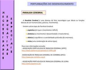 N            PARALISIA CEREBRAL
E   E
        E
C   D         A Paralisia Cerebral é uma doença do foro neurológico que afecta as funções
        S   básicas do ser humano (fala, postura, movimento).
E   U
        P     Existem vários tipos de Paralisia Cerebral:
S   C               espástica (em que o movimento é difícil);
        E
S   A               atetósica (o movimento é descontrolado e involuntário);
        C
I   T               atáxica (o equilíbrio e a sensibilidade profunda são anormais);
        I
D   I               mista (uma combinação de vários tipos).
        A
A V         Para mais informações consulte:
        I   - ASSOCIAÇÃO PORTUGUESA DE PARALISIA CEREBRAL (APPC)
D   A       http://www.apifarma.pt/uploads/17-APPC.pdf
        S
E   S       -ASSOCIAÇÃO DE PARALISIA CEREBRAL DE COIMBRA (APCC)
S
            http://www.apc-coimbra.org.pt

            - ASSOCIAÇÃO PORTUGUESA DE PARALISIA CEREBRAL DE LEIRIA
            http://www.appcleiria.pt/
 