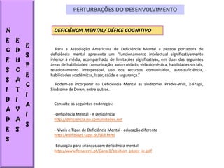 N            DEFICIÊNCIA MENTAL/ DÉFICE COGNITIVO
E   E
        E
C   D          Para a Associação Americana de Deficiência Mental a pessoa portadora de
        S   deficiência mental apresenta um "funcionamento intelectual significativamente
E   U       inferior à média, acompanhado de limitações significativas, em duas das seguintes
        P   áreas de habilidades: comunicação, auto-cuidado, vida doméstica, habilidades sociais,
S   C       relacionamento interpessoal, uso dos recursos comunitários, auto-suficiência,
        E   habilidades académicas, lazer, saúde e segurança.”
S   A
        C      Podem-se incorporar na Deficiência Mental as síndromes Prader-Willi, X-Frágil,
I   T       Síndrome de Down, entre outros.
        I
D   I
        A    Consulte os seguintes endereços:
A V
        I    -Deficiência Mental - A Deficiência
D   A        http://deficiencia.no.comunidades.net
        S
E   S        - Níveis e Tipos de Deficiência Mental - educação diferente
             http://edif.blogs.sapo.pt/568.html
S
             -Educação para crianças com deficiência mental
             http://www.fenacerci.pt/Canal1/position_paper_ie.pdf
 