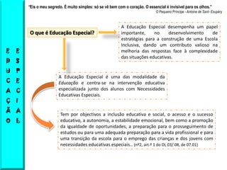 “Eis o meu segredo. É muito simples: só se vê bem com o coração. O essencial é invisível para os olhos.”
                                                                                O Pequeno Príncipe - Antoine de Sant- Exupéry



                                                            A Educação Especial desempenha um papel
         O que é Educação Especial?                         importante,     no     desenvolvimento  de
                                                            estratégias para a construção de uma Escola
                                                            Inclusiva, dando um contributo valioso na
E   E                                                       melhoria das respostas face à complexidade
                                                            das situações educativas.
D   S
U   P
                         A Educação Especial é uma das modalidade da
C   E                    Educação e centra-se na intervenção educativa
A C                      especializada junto dos alunos com Necessidades
                         Educativas Especiais.
Ç   I
Ã A
                          Tem por objectivos a inclusão educativa e social, o acesso e o sucesso
O L                       educativo, a autonomia, a estabilidade emocional, bem como a promoção
                          da igualdade de oportunidades, a preparação para o prosseguimento de
                          estudos ou para uma adequada preparação para a vida profissional e para
                          uma transição da escola para o emprego das crianças e dos jovens com
                          necessidades educativas especiais… (nº2, art.º 1 do DL 03/ 08, de 07.01)
 