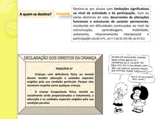 Destina-se aos alunos com limitações significativas
A quem se destina?                      ao nível de actividade e da participação, num ou
                                        vários domínios de vida, decorrentes de alterações
                                        funcionais e estruturais de carácter permanente,
                                        resultando em dificuldades continuadas ao nível de
                                        comunicação,         aprendizagem,             mobilidade,
                                        autonomia,      relacionamento          interpessoal      e
                                        participação social (nº1, art.º 1 do DL 03/ 08, de 07.01)




                         PRINCÍPIO 5º
          Crianças com deficiência física ou mental
    devem receber educação e cuidados especiais
    exigidos pela sua condição particular. Porque elas
    merecem respeito como qualquer criança.

          À criança incapacitada física, mental ou
    socialmente serão proporcionados o tratamento, a
    educação e os cuidados especiais exigidos pela sua
    condição peculiar.
 