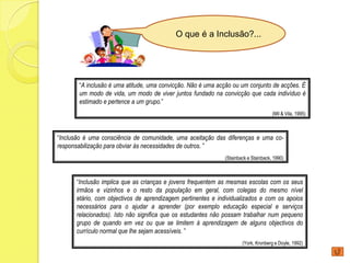 O que é a Inclusão?...




       “A inclusão é uma atitude, uma convicção. Não é uma acção ou um conjunto de acções. É
       um modo de vida, um modo de viver juntos fundado na convicção que cada indivíduo é
       estimado e pertence a um grupo.”
                                                                                    (Mil & Vila, 1995)



“Inclusão é uma consciência de comunidade, uma aceitação das diferenças e uma co-
responsabilização para obviar às necessidades de outros. ”
                                                             (Stainback e Stainback, 1990)



      “Inclusão implica que as crianças e jovens frequentem as mesmas escolas com os seus
      irmãos e vizinhos e o resto da população em geral, com colegas do mesmo nível
      etário, com objectivos de aprendizagem pertinentes e individualizados e com os apoios
      necessários para o ajudar a aprender (por exemplo educação especial e serviços
      relacionados). Isto não significa que os estudantes não possam trabalhar num pequeno
      grupo de quando em vez ou que se limitem à aprendizagem de alguns objectivos do
      currículo normal que lhe sejam acessíveis. ”
                                                                     (York, Kronberg e Doyle, 1992)
 