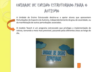 A Unidade de Ensino Estruturado destina-se a apoiar alunos que apresentem
Perturbações do Espectro do Autismo, independentemente do grau de severidade, ou
da manifestação de outras perturbações associadas.

O modelo Teacch é um programa estruturado que privilegia a implementação de
rotinas, tornando o meio mais previsível, passando pelas diferentes áreas ao longo do
dia.
 