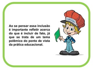 Ao se pensar essa inclusão
é importante refletir acerca
do que é incluir de fato, já
que se trata de um tema
polêmico do ponto de vista
da prática educacional.
 