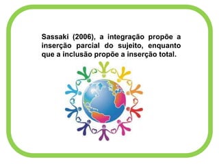 Sassaki (2006), a integração propõe a
inserção parcial do sujeito, enquanto
que a inclusão propõe a inserção total.
 