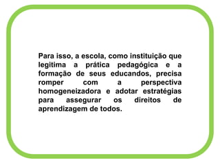Para isso, a escola, como instituição que
legitima a prática pedagógica e a
formação de seus educandos, precisa
romper com a perspectiva
homogeneizadora e adotar estratégias
para assegurar os direitos de
aprendizagem de todos.
 
