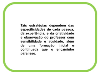 Tais estratégias dependem das
especificidades de cada pessoa,
da experiência, e da criatividade
e observação do professor com
sensibilidade e acuidade, além
de uma formação inicial e
continuada que o encaminhe
para isso.
 