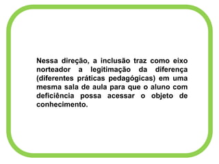 Nessa direção, a inclusão traz como eixo
norteador a legitimação da diferença
(diferentes práticas pedagógicas) em uma
mesma sala de aula para que o aluno com
deficiência possa acessar o objeto de
conhecimento.
 