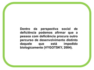 Dentro da perspectiva social de
deficiência podemos afirmar que a
pessoa com deficiência procura outro
percurso de desenvolvimento distinto
daquele que está impedido
biologicamente (VYGOTSKY, 2004).
 