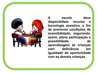 A escola deve
disponibilizar recurso e
tecnologia assistiva, a fim
de promover condições de
acessibilidade, segurando,
assim, plena participação e
possibilidade de
aprendizagem às crianças
com deficiência em
igualdade de oportunidade
com as demais crianças.
 