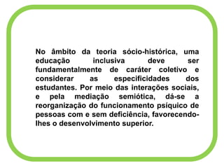 No âmbito da teoria sócio-histórica, uma
educação inclusiva deve ser
fundamentalmente de caráter coletivo e
considerar as especificidades dos
estudantes. Por meio das interações sociais,
e pela mediação semiótica, dá-se a
reorganização do funcionamento psíquico de
pessoas com e sem deficiência, favorecendo-
lhes o desenvolvimento superior.
 