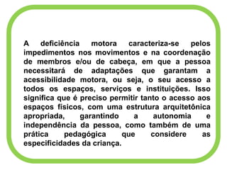 A deficiência motora caracteriza-se pelos
impedimentos nos movimentos e na coordenação
de membros e/ou de cabeça, em que a pessoa
necessitará de adaptações que garantam a
acessibilidade motora, ou seja, o seu acesso a
todos os espaços, serviços e instituições. Isso
significa que é preciso permitir tanto o acesso aos
espaços físicos, com uma estrutura arquitetônica
apropriada, garantindo a autonomia e
independência da pessoa, como também de uma
prática pedagógica que considere as
especificidades da criança.
 