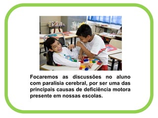 Focaremos as discussões no aluno
com paralisia cerebral, por ser uma das
principais causas de deficiência motora
presente em nossas escolas.
 