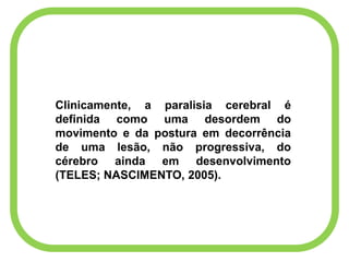Clinicamente, a paralisia cerebral é
definida como uma desordem do
movimento e da postura em decorrência
de uma lesão, não progressiva, do
cérebro ainda em desenvolvimento
(TELES; NASCIMENTO, 2005).
 