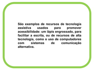 São exemplos de recursos de tecnologia
assistiva usados para promover
acessibilidade: um lápis engrossado, para
facilitar a escrita, ou de recursos de alta
tecnologia, como o uso de computadores
com sistemas de comunicação
alternativa.
 